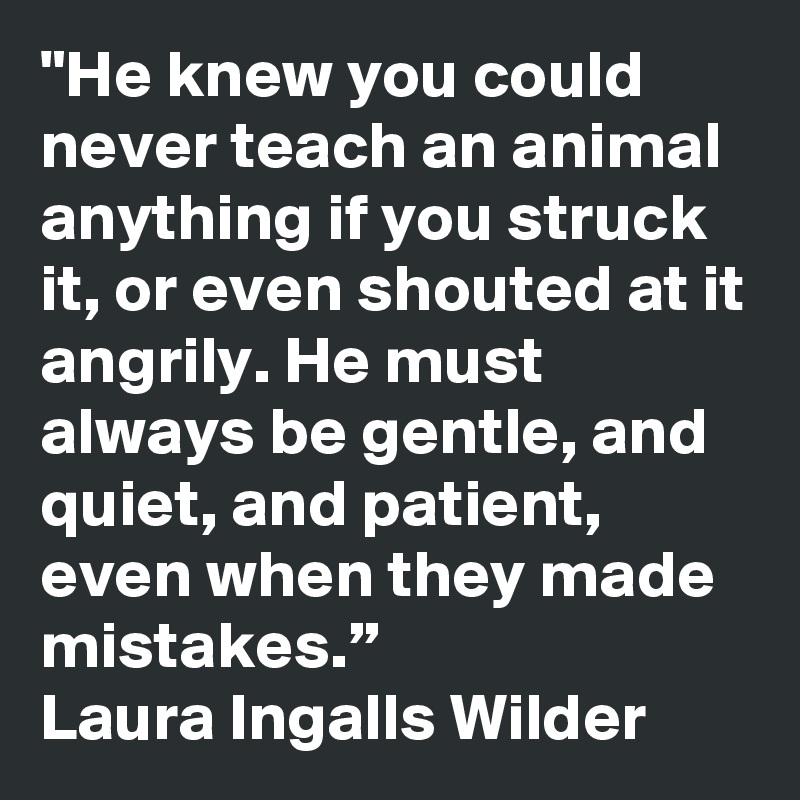 "He knew you could never teach an animal anything if you struck it, or even shouted at it angrily. He must always be gentle, and quiet, and patient, even when they made mistakes.”
Laura Ingalls Wilder
