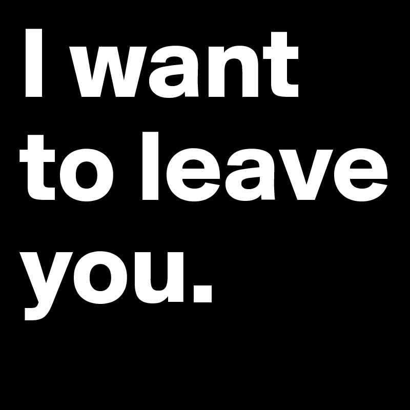 I want to leave you.