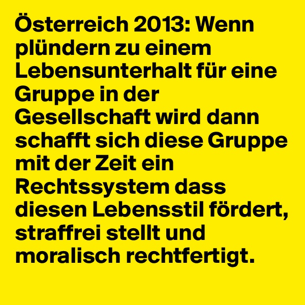Österreich 2013: Wenn plündern zu einem Lebensunterhalt für eine Gruppe in der Gesellschaft wird dann schafft sich diese Gruppe mit der Zeit ein Rechtssystem dass diesen Lebensstil fördert, straffrei stellt und moralisch rechtfertigt.
