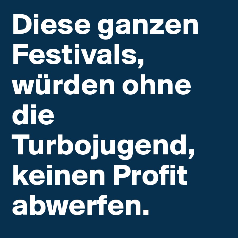 Diese ganzen Festivals, würden ohne die Turbojugend, keinen Profit abwerfen.