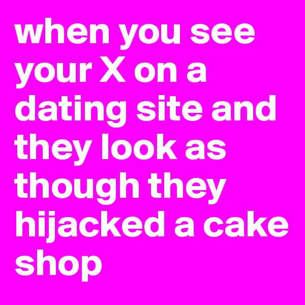 when you see your X on a dating site and they look as though they hijacked a cake shop 