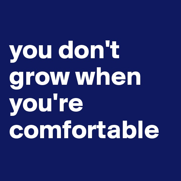 
you don't grow when you're comfortable
