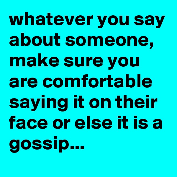whatever you say about someone,  make sure you are comfortable  saying it on their face or else it is a gossip...