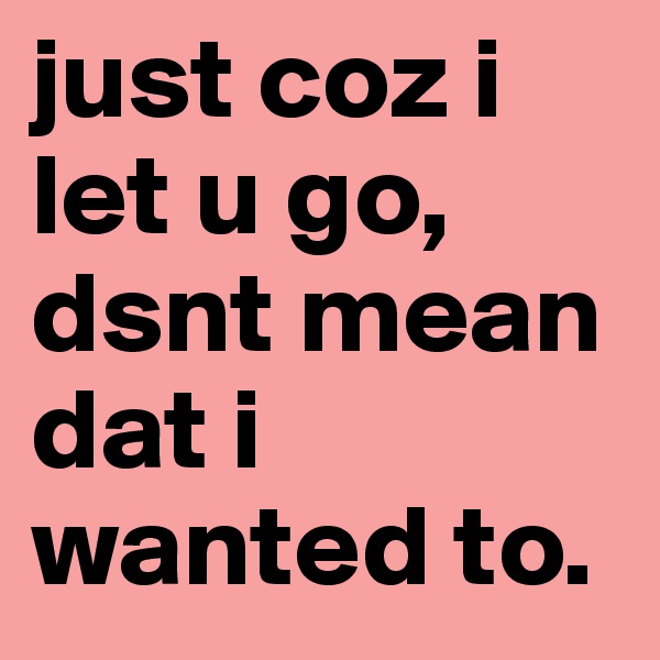 just coz i let u go, dsnt mean dat i wanted to. 