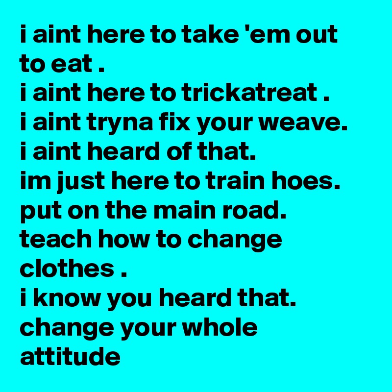 i aint here to take 'em out to eat .
i aint here to trickatreat .
i aint tryna fix your weave.
i aint heard of that.
im just here to train hoes. put on the main road.
teach how to change clothes .
i know you heard that.
change your whole attitude