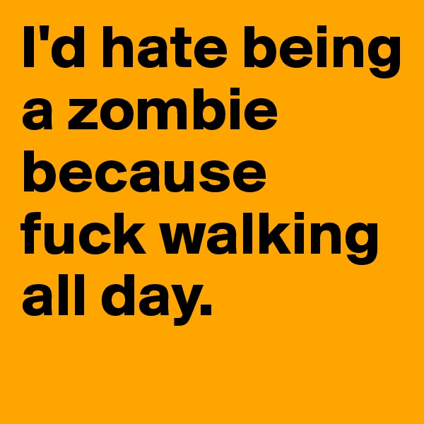 I'd hate being a zombie because fuck walking all day.
