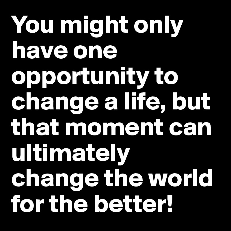 You might only have one opportunity to change a life, but that moment can ultimately change the world for the better!