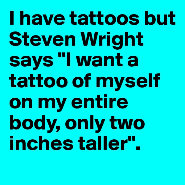 I have tattoos but Steven Wright says "I want a tattoo of myself on my entire body, only two inches taller". 