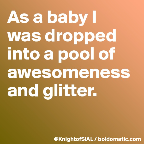 As a baby I 
was dropped into a pool of awesomeness and glitter.

