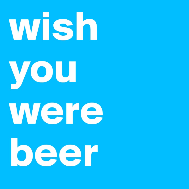 wish
you
were
beer