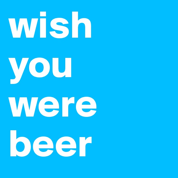 wish
you
were
beer