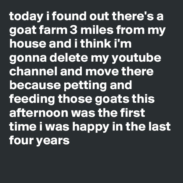 today i found out there's a goat farm 3 miles from my house and i think i'm gonna delete my youtube channel and move there because petting and feeding those goats this afternoon was the first time i was happy in the last four years