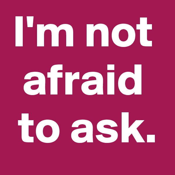 I'm not
afraid
 to ask.