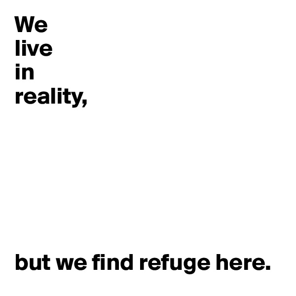 We
live
in
reality,






but we find refuge here.