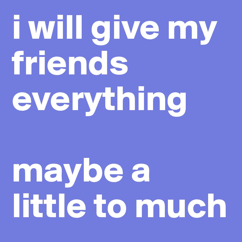 i will give my friends everything

maybe a little to much