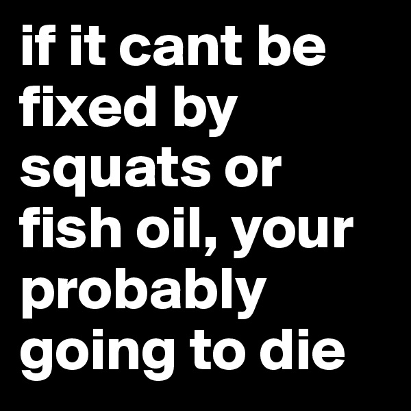 if it cant be fixed by squats or fish oil, your probably going to die