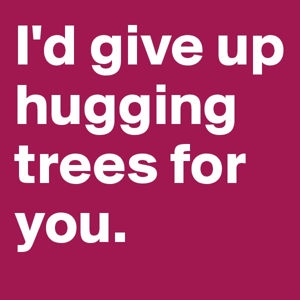 I'd give up hugging trees for you.