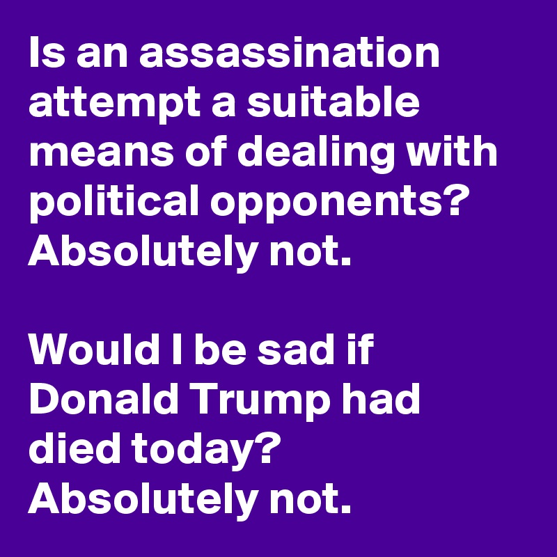 Is an assassination attempt a suitable means of dealing with political opponents? Absolutely not.

Would I be sad if Donald Trump had died today? Absolutely not.