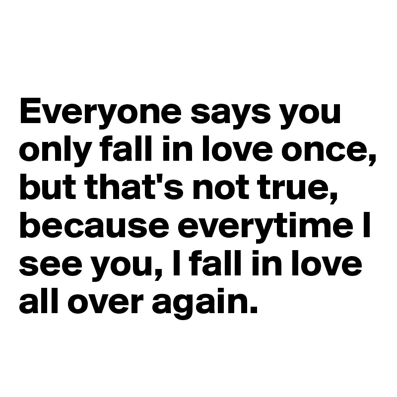 

Everyone says you only fall in love once, but that's not true, because everytime I see you, I fall in love all over again. 

