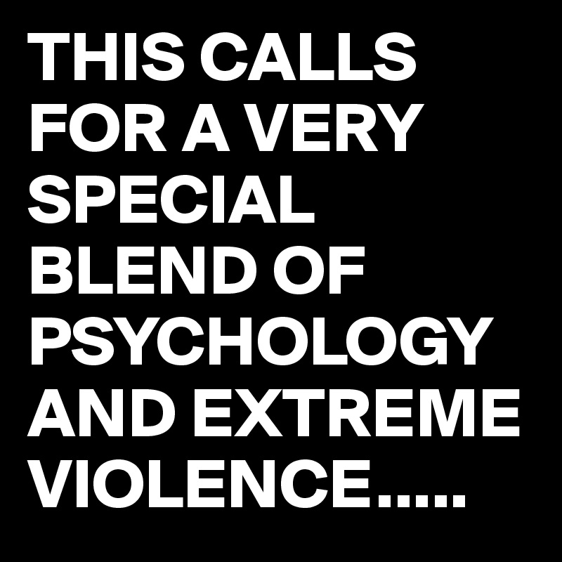 THIS CALLS FOR A VERY SPECIAL BLEND OF PSYCHOLOGY AND EXTREME VIOLENCE.....