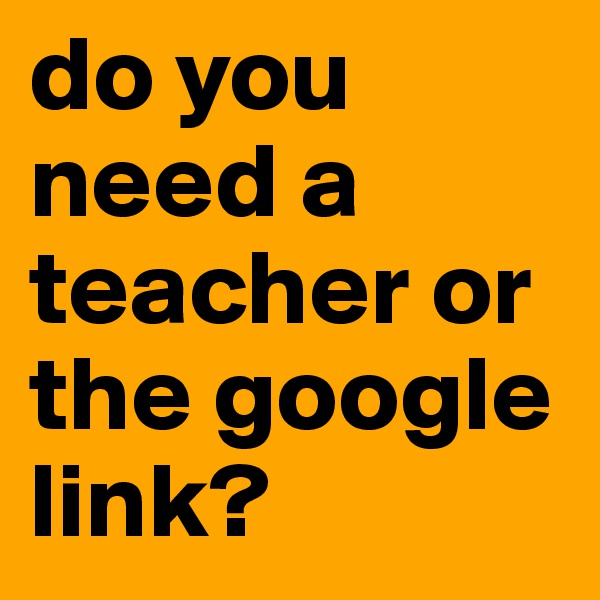 do you need a teacher or the google link?