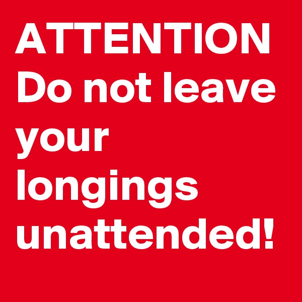 ATTENTION
Do not leave your longings unattended!