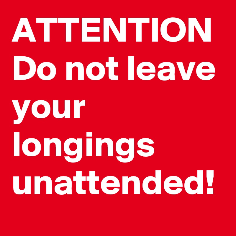 ATTENTION
Do not leave your longings unattended!