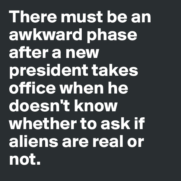 There must be an awkward phase after a new president takes office when he doesn't know whether to ask if aliens are real or not. 