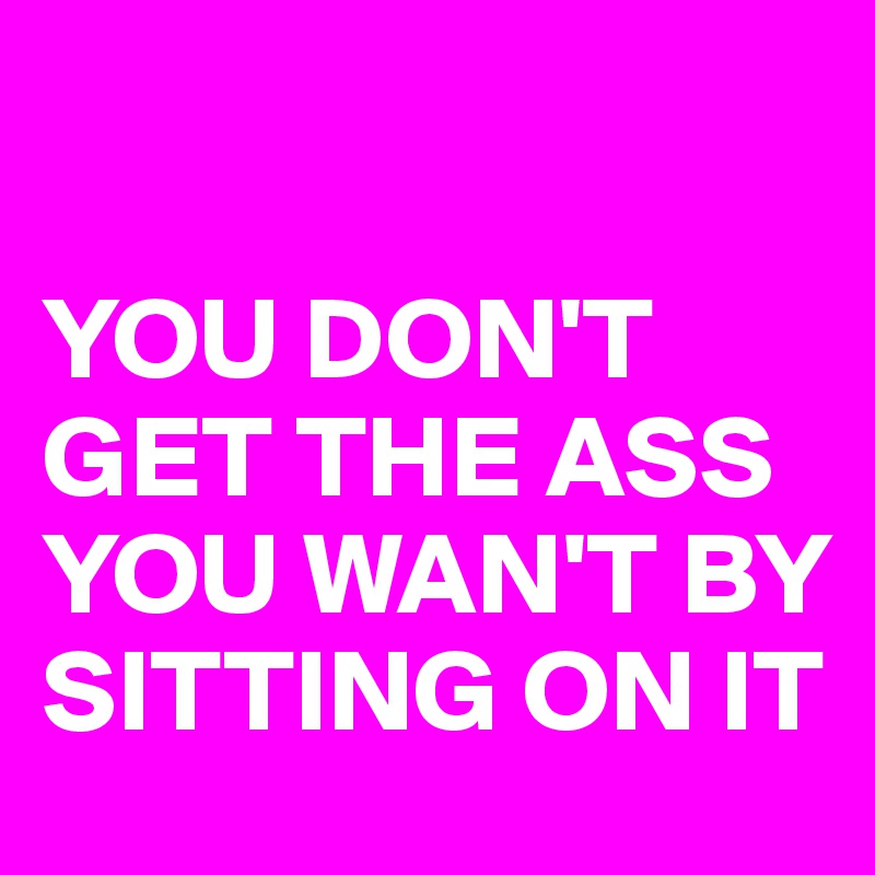

YOU DON'T GET THE ASS YOU WAN'T BY SITTING ON IT