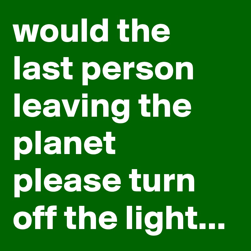 would the last person leaving the planet please turn off the light...