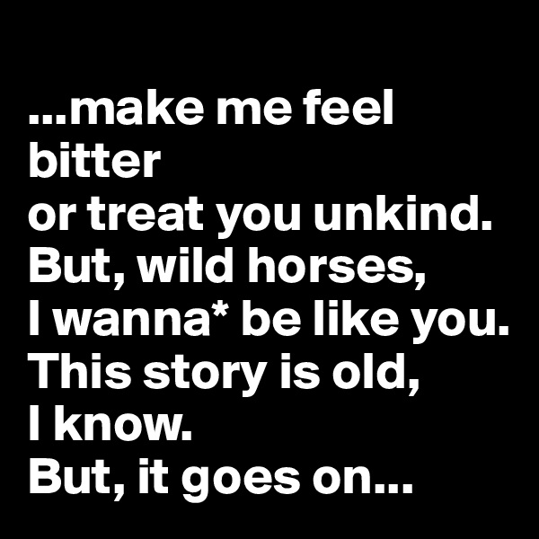 
...make me feel bitter 
or treat you unkind. 
But, wild horses, 
I wanna* be like you. 
This story is old, 
I know. 
But, it goes on...