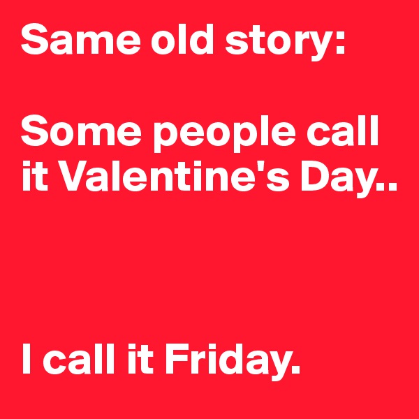 Same old story:

Some people call it Valentine's Day..



I call it Friday.