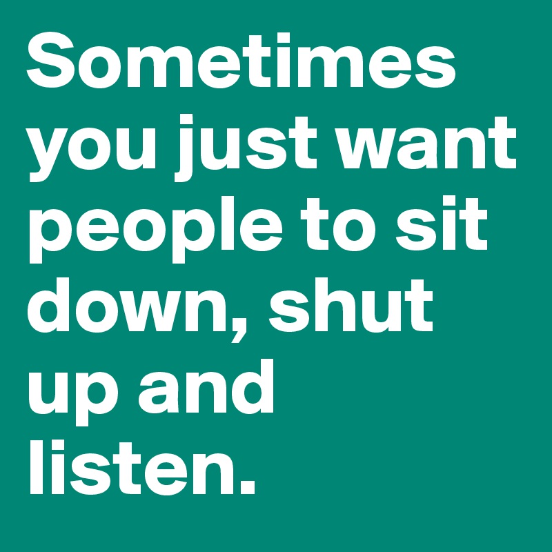 Sometimes you just want people to sit down, shut up and listen.