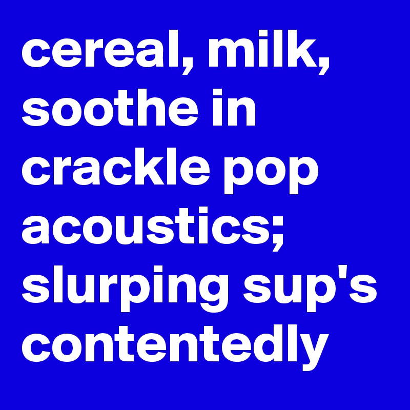 cereal, milk, soothe in crackle pop acoustics; slurping sup's contentedly