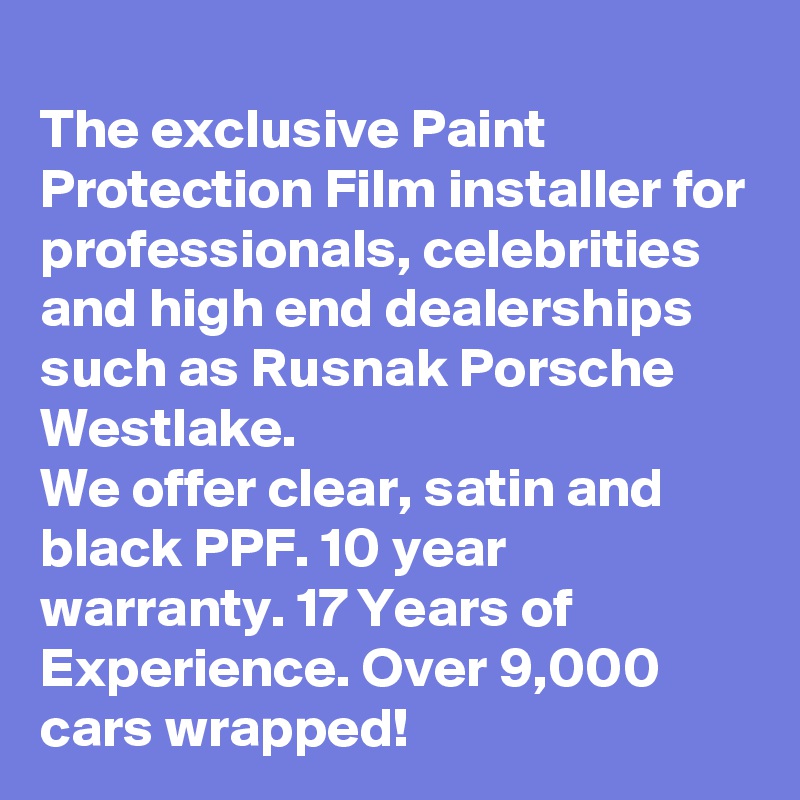 
The exclusive Paint Protection Film installer for professionals, celebrities and high end dealerships such as Rusnak Porsche Westlake.
We offer clear, satin and black PPF. 10 year warranty. 17 Years of Experience. Over 9,000 cars wrapped!