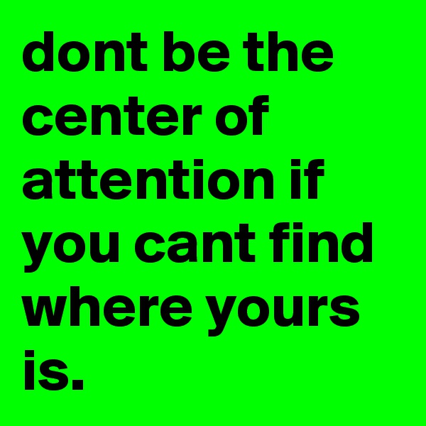 dont be the center of attention if you cant find where yours is.