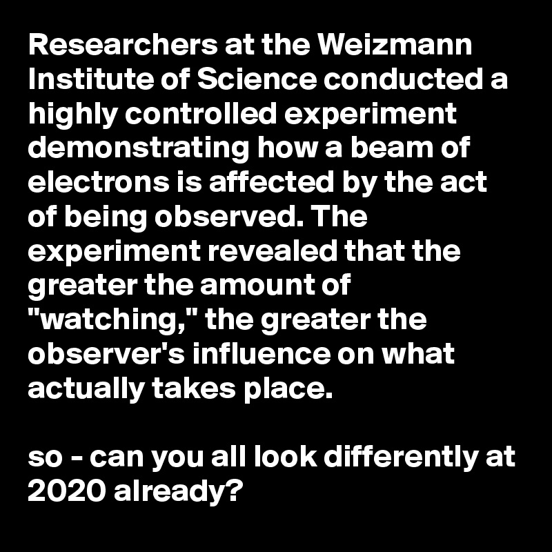 Researchers at the Weizmann Institute of Science conducted a highly controlled experiment demonstrating how a beam of electrons is affected by the act of being observed. The experiment revealed that the greater the amount of "watching," the greater the observer's influence on what actually takes place.

so - can you all look differently at 2020 already? 