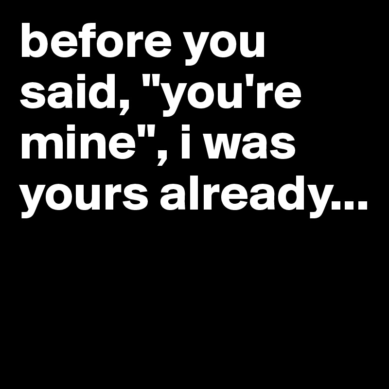 before you said, "you're mine", i was yours already...

