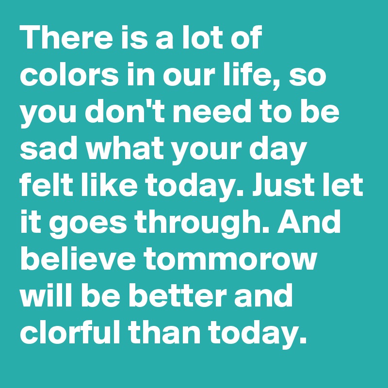 There is a lot of colors in our life, so you don't need to be sad what your day felt like today. Just let it goes through. And believe tommorow will be better and clorful than today. 