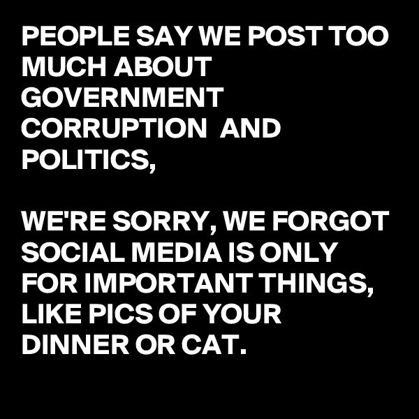 PEOPLE SAY WE POST TOO MUCH ABOUT GOVERNMENT CORRUPTION  AND POLITICS,

WE'RE SORRY, WE FORGOT SOCIAL MEDIA IS ONLY FOR IMPORTANT THINGS, LIKE PICS OF YOUR DINNER OR CAT.
