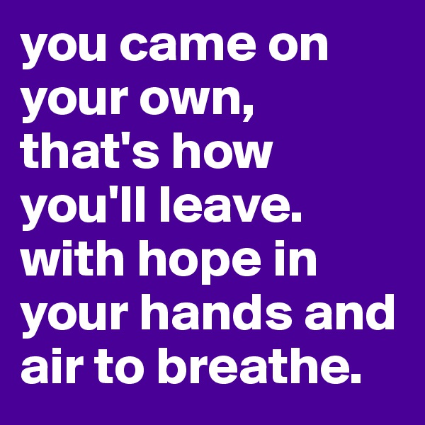 you came on your own,
that's how you'll leave.
with hope in your hands and air to breathe.