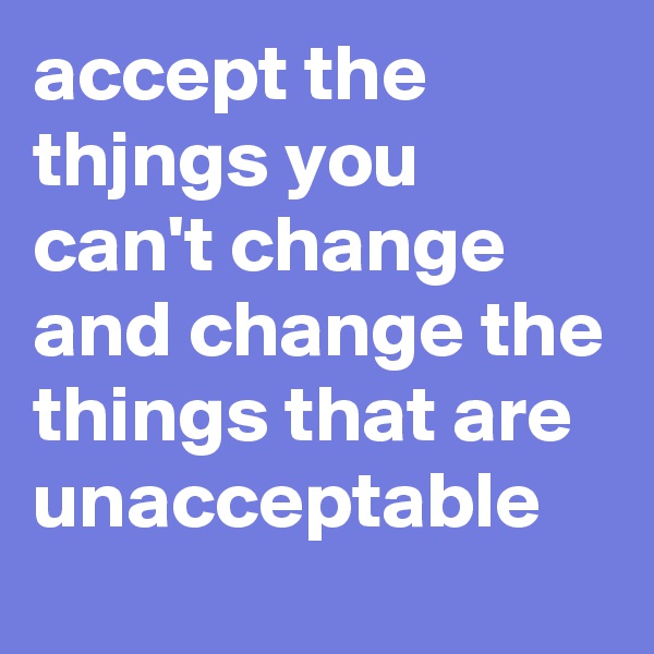 accept the thjngs you can't change and change the things that are unacceptable
