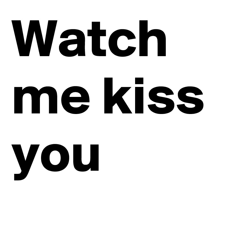Watch me kiss you
