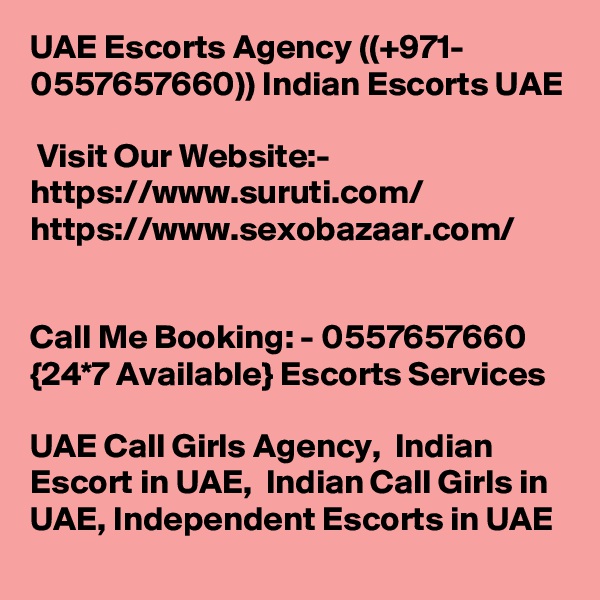 UAE Escorts Agency ((+971- 0557657660)) Indian Escorts UAE

 Visit Our Website:-
https://www.suruti.com/
https://www.sexobazaar.com/


Call Me Booking: - 0557657660 {24*7 Available} Escorts Services

UAE Call Girls Agency,  Indian Escort in UAE,  Indian Call Girls in UAE, Independent Escorts in UAE