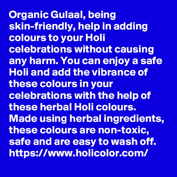 Organic Gulaal, being skin-friendly, help in adding colours to your Holi celebrations without causing any harm. You can enjoy a safe Holi and add the vibrance of these colours in your celebrations with the help of these herbal Holi colours. Made using herbal ingredients, these colours are non-toxic, safe and are easy to wash off.
https://www.holicolor.com/