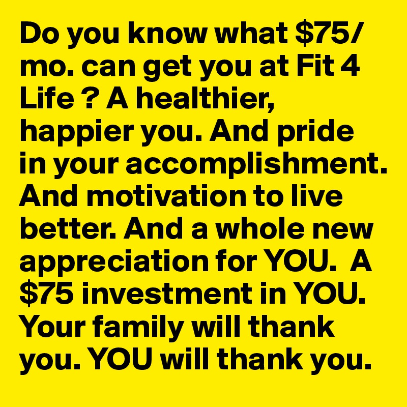 Do you know what $75/mo. can get you at Fit 4 Life ? A healthier, happier you. And pride in your accomplishment.  And motivation to live better. And a whole new appreciation for YOU.  A $75 investment in YOU. Your family will thank you. YOU will thank you. 