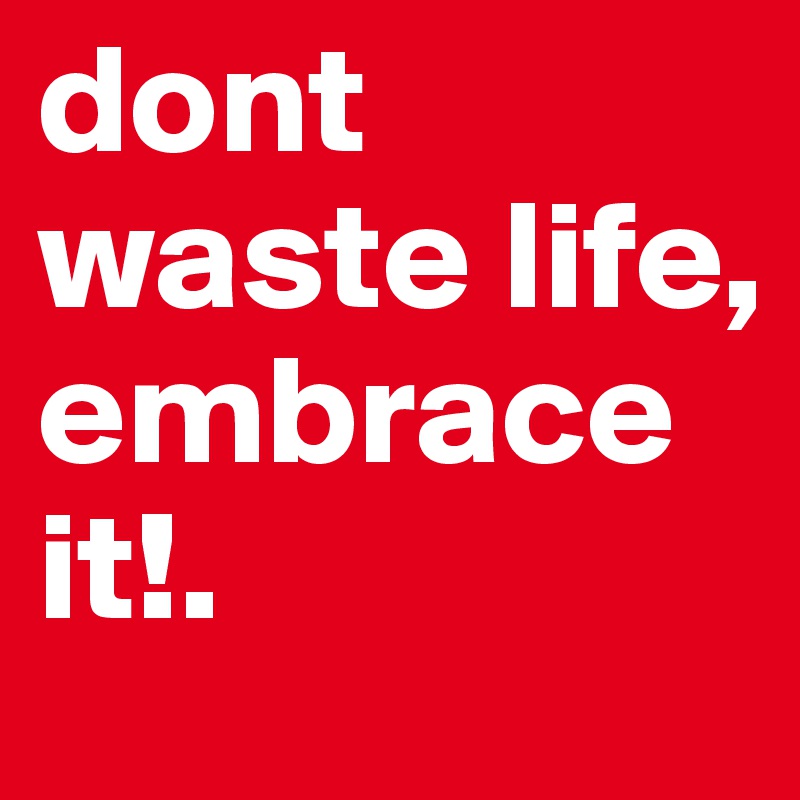 dont waste life, embrace it!.