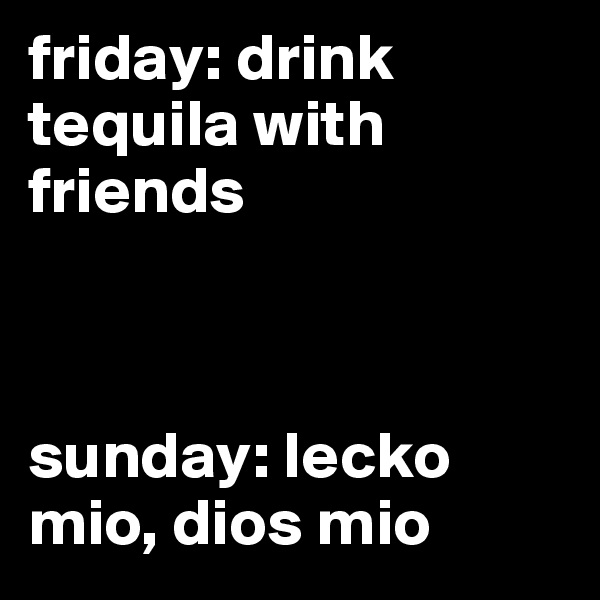 friday: drink tequila with friends



sunday: lecko mio, dios mio