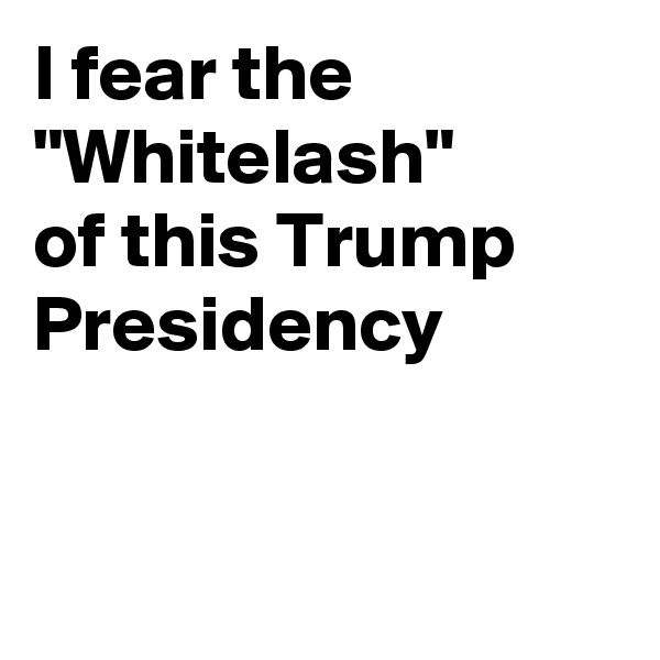 I fear the "Whitelash"
of this Trump Presidency


