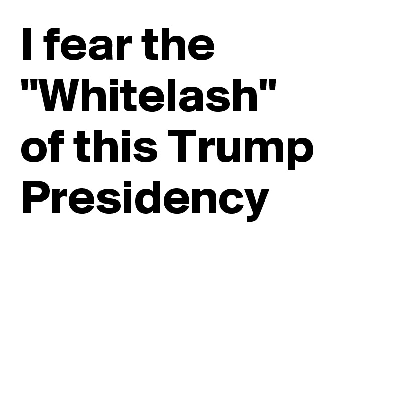 I fear the "Whitelash"
of this Trump Presidency


